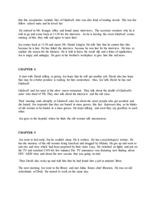 that this receptionist reminds him of Gladwell who was also fond of reading novels. She was her
fellow school mate and he loved her
He entered in Mr. Kungus office and found many interviews. The secretary wonders why he is
told to go and come back at 11:30 for the interview. As he is leaving the room Gladwell comes
running at him, they talk and agree to meet later.
Joe comes back at 11:30 and meets Mr. Daniel kung'us He tells him that he cannot hire him
because he is late. He has failed the interview because he was late for his interview. He tries to
explain the reason for his lateness. He is told to leave his result slip and a letter of application.
Joe is angry and unhappy. He goes to his brother's workplace to give him this sad news.
CHAPTER 4
It start with David telling or giving Joe hope that he will get another job. David also has hope
that may be a better position is waiting for him somewhere. Also, Joe tells David he has met
Gladwell.
Gladwell and Joe meet at the silver moon restaurant. They talk about the dealth of Gladwell's
sister who dued of TB. They also talk about the interview and the old cucu.
Their meeting ends abruptly as Gladwell asks Joe about the street people who get accident and
die buried. Joe responds that they are buried in mass graves, this fact depresses him, as he thinks
of old woman to be buried in a mass graves. He stops talking and soon they say goodbye to each
other.
Joe goes to the hospital where he finds the old woman still unconscious.
CHAPTER 5
Joe went to bed early, but he couldn't sleep. He is restless. He has a psychological torture. He
has the memory of the old woman being knocked and dragged by Matatu. He got up and went to
eatt rice and stew which had been prepared by their sister Lucy. He switched on lights and put on
the TV and watched CNN for few minutes.The TV announcer was featuring new finding about
HIV/ AIDS virus and about the new vaccine that was going on trial.
Then David also woke up and told him that he had found him a job at national librar.
The next morning Joe went to the library and met Julius Kineu chief librarian. He was on old
schoolmate of Divid. He started to work on the same day.
 