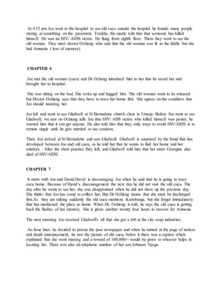 At 4:15 pm Joe went to the hospital to see old cucu outside the hospital he founds many people
staring at something on the pavement. Freddie, the medic told him that someone has killed
himself. He was an HIV/ AIDS victim. He flung from eighth floor. Them they went to see the
old woman. They meet doctor Ochieng who said that the old woman was fit as the fiddle but she
had Amnesia ( loss of memory).
CHAPTER 6
Joe met the old woman (cucu) and Dr Ocheng introducd him to her that he saved her and
brought her to hospital..
She was sitting on the bed. She woke up and hugged him. The old woman want to be released
but Doctor Ochieng says that they have to trace her home first. She agrees on the condition that
Joe should insisting her.
Joe left and went to see Gladwell at St Bernadette church choir in Umoja. Before Joe went to see
Gladwell, we saw on Ochieng tells Joe that HIV/ ADS victim who killed himself was pester, he
warned him that it can get anyone. He also told him that they only ways to avoid HIV/AIDS is to
remain single until he gets married or use condom.
Then, Joe arrived at St Bernadette and saw Gladwell. Gladwell is surprised by the bond that has
developed between Joe and old cucu, as he told her that he wants to find her home and her
relatives . After the choir practice they left, and Gladwell told him that her sister Georgina also
died of HIV/AIDS.
CHAPTER 7
It starts with Joe and David.David is discouraging Joe when he said that he is going to trace
cucu home. Because of David’s discouragement the next day he did not visit the old cucu. The
day after he wentt to see her, she was disappointed when he did not show up the previous day.
She thinks that Joe has come to collect her, But Dr Ochieng insists that she must be discharged
first.As they are talking suddenly the old cucu mentions Kariobangi, but she forget immediately
that has mentioned the place as home. When Dr. Ochieng is told, he says the old cucu is getting
back the flashes of her memory. She is given another twenty four hours to recover for Amnesia.
The next morning Joe received Gladwell's all that she got a Job at the city soap industries.
An hour later, he decided to persue the past newspaper and when he turned at the page of notices
and death announcement, he saw the picture of old cucu, below it there was a caption which
explained that she went missing and a reward of 100,000/= would be given to whoever helps in
locating her. There was also eh telephone number of her son Johnson Njogu
 