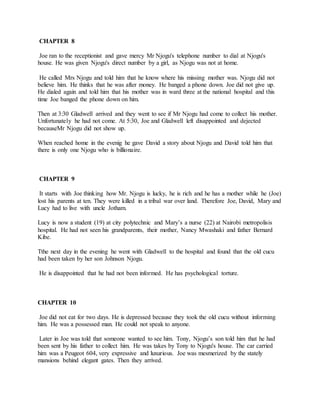 CHAPTER 8
Joe ran to the receptionist and gave mercy Mr Njogu's telephone number to dial at Njogu's
house. He was given Njogu's direct number by a girl, as Njogu was not at home.
He called Mrs Njogu and told him that he know where his missing mother was. Njogu did not
believe him. He thinks that he was after money. He banged a phone down. Joe did not give up.
He dialed again and told him that his mother was in ward three at the national hospital and this
time Joe banged the phone down on him.
Then at 3:30 Gladwell arrived and they went to see if Mr Njogu had come to collect his mother.
Unfortunately he had not come. At 5:30, Joe and Gladwell left disappointed and dejected
becauseMr Njogu did not show up.
When reached home in the evenig he gave David a story about Njogu and David told him that
there is only one Njogu who is billionaire.
CHAPTER 9
It starts with Joe thinking how Mr. Njogu is lucky, he is rich and he has a mother while he (Joe)
lost his parents at ten. They were killed in a tribal war over land. Therefore Joe, David, Mary and
Lucy had to live with uncle Jotham.
Lucy is now a student (19) at city polytechnic and Mary’s a nurse (22) at Nairobi metropolisis
hospital. He had not seen his grandparents, their mother, Nancy Mwashaki and father Bernard
Kibe.
Tthe next day in the evening he went with Gladwell to the hospital and found that the old cucu
had been taken by her son Johnson Njogu.
He is disappointed that he had not been informed. He has psychological torture.
CHAPTER 10
Joe did not eat for two days. He is depressed because they took the old cucu without informing
him. He was a possessed man. He could not speak to anyone.
Later in Joe was told that someone wanted to see him. Tony, Njogu’s son told him that he had
been sent by his father to collect him. He was takes by Tony to Njogu's house. The car carried
him was a Peugeot 604, very expressive and luxurious. Joe was mesmerized by the stately
mansions behind elegant gates. Then they arrived.
 
