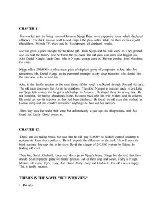 CHAPTER 11
Joe was led into the living room of Johnson Njogu.There were expensive terms which displayed
affluence. The thick maroon wall to wall carpe,t the glass coffee table, the three or four crystal
chandeliers, 36 inch TV, video and hi -fi equipment all displayed wealth.
Joe was given a juice brought by the house girl. Then Njogu and his wife came in. They greeted
Joe. Joe told the history how he found the old cucu. The old cucu also came and hugged Joe.
Also Daniel Kung'u (uncle Dan) who is Njogu's cousin came in. He was coming from Mombasa
for a trip.
Njogu offers 240,000/= a job at main plant of elephant group of companies to Joe. Also Joe
remembers Mr. Daniel Kungu as the personnel manager at city soap industries who denied him
the interview as he arrived late.
Also, in this family reunion as the main theme of this novel is reflected through Joe and old cucu.
The old cucu discovers that Joe is her grandson. Therefore Njougu is paternal uncle of Joe.Later
on Njogu tells a story that he got a scholarship to America . He stayed there for a long time. He
felt homesick for having abandoned home. He came back with his wife Miriam and his children.
He could not see his relatives as they had been displaced. He found the old cucu (his mother) at
Laema camp and she couldn't remember anything.she had lost her memory.
Then they took her under their care, but unfortunately a year ago she disappeared, until Joe
found her. Lastly David comes in.
CHAPTER 12
David and Joe taking break. Joe says that he will pay 40,000/= to Nairobi central academy to
redeem his form four certificate. He will deposit the difference in the bank. He will open the
bank account. Joe says this as he show David the cheque of 240,000 /=given by Njogu for
finding old cucu.
Then Joe, David ,Gladwell, Lucy and Marry go to Njogu's house. Njogu had decided that there
should be an impropty party for family reunion. All of them sing and dance. There is Njogu,
Miriam, old cucu, Joyce, Tony, Joe ,David ,Mary, Lucy and Gladwell. The old cucu is happy.
This is family reunion.
THEMES IN THE NOVEL "THE INTERVIEW"
1. Poverty
 