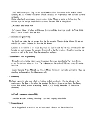 David and Joe are poor. They can not pay 40,000/= school fees arrears to the Nairobi central
academy. So Joe owed the school that amount. He could not be presented with his form four four
certificate.
On the other hand we see many people waiting for the Matatu to arrive at the bus stop. The
narrator says that always people had to scramble for seats. This is also poverty.
2. Conflicts and tribal wars
Joe's parents ,Nancy Mwihaki and Bernard Kibe were killed in a tribal conflict in Vasin Gishi
district. It was a conflict over the land.
3. Kindness and generosity
Joe dived and pulled the old woman from the fast speeding Matatu. So the Matatu did not run
over her (or crush). He saved her from the full impact.
Kindness is also shown as Joe called the police and went to visit the old cucu in the hospital. He
brought her some oranges. He was also determined to find her relatives. He did not want the old
cucu to go back to the street. This also shows love and care.
4.Commitment and responsibility
The police arrived at the place where the accident happened immediately.They took Joe to
record the statement of the accident. The policewoman also ordered Killonzo to take Joe to the
interview.
Doctor Ochieng, Nurse Mildred and Freddie Mwasi (the medic) were also responsible. They are
attending and examining the old cucu carefully.
5. Modernity
The huge impressive city soap industries building reflects modernity. Also the interview, the
employment, the library, the police, the hospital, the doctor, the nurse, the bank, the cheque,
school fees, school, Matatu, scholarship, novels, CNN, the city, industries, all these show
modernity.
6. Carelessness and responsibility
Constable Kilonzo is driving carelessly. He is also sleeping at the work.
7. Disappointment
Joe is disappointed as he could not be interviewed. He was late for the interview.
 