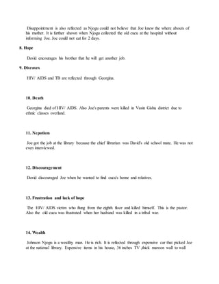 Disappointment is also reflected as Njogu could not believe that Joe knew the where abouts of
his mother. It is further shown when Njogu collected the old cucu at the hospital without
informing Joe. Joe could not eat for 2 days.
8. Hope
David encourages his brother that he will get another job.
9. Diseases
HIV/ AIDS and TB are reflected through Georgina.
10. Death
Georgina died of HIV/ AIDS. Also Joe's parents were killed in Vasin Gishu district due to
ethnic classes overland.
11. Nepotism
Joe got the job at the library because the chief librarian was David's old school mate. He was not
even interviewed.
12. Discouragement
David discouraged Joe when he wanted to find cucu's home and relatives.
13. Frustration and lack of hope
The HIV/ AIDS victim who flung from the eighth floor and killed himself. This is the pastor.
Also the old cucu was frustrated when her husband was killed in a tribal war.
14. Wealth
Johnson Njogu is a wealthy man. He is rich. It is reflected through expensive car that picked Joe
at the national library. Expensive items in his house, 36 inches TV ,thick maroon wall to wall
 