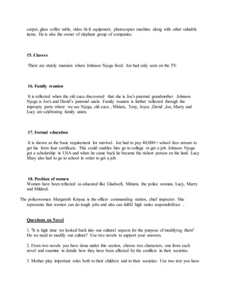 carpet, glass coffee table, video hi-fi equipment, photocopies machine along with other valuable
items. He is also the owner of elephant group of companies.
15. Classes
There are stately mansion where Johnson Njogu lived. Joe had only seen on the TV.
16. Family reunion
It is reflected when the old cucu discovered that she is Joe's paternal grandmother .Johnson
Njogu is Joe's and David’s paternal uncle. Family reunion is further reflected through the
impropty party where we see Njogu, old cucu , Miriam, Tony, Joyce ,David ,Joe, Marry and
Lucy are celebrating family union.
17. Formal education
It is shown as the basic requirement for survival. Joe had to pay 40,000/= school fees arrears to
get his form four certificate. This could enables him go to college or get a job. Johnson Njogu
got a scholarship in USA and when he came back he became the richest person on the land. Lucy
Mary also had to go to school in order to get a job.
18. Position of women
Women have been reflected as educated like Gladwell, Miriam, the police woman, Lucy, Marry
and Mildred.
The policewoman Margareth Kinyua is the officer commanding station, chief inspector. She
represents that women can do tough jobs and also can fulfill high ranks responsibilities .
Questions on Novel
1. "It is high time we looked back into our cultural aspects for the purpose of modifying them"
Do we need to modify our culture? Use two novels to support your answers.
2. From two novels you have done under this section, choose two characters, one from each
novel and examine in details how they have been affected by the conflicts in their societies.
3. Mother play important roles both to their children and to their societies. Use two text you have
 