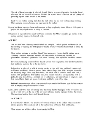 The role of formal education is reflected through Juliette is aware of her rights due to the formal
education she has received at Libamba. She says she is not a source of income she has courage of
protesting against selfish wishes of her parents.
Lastly we see Maknta coming back from the bush where she has been working since morning.
She is carrying cassava, banana, and sugar cane in her basket.
Poverty is reflected through Oyono and Atangana as they are planning to we Juliette’s bride price to
pay for the wife Oyono wants to marry in Ebolowa
Polygamism is exposed in this society as Ondua comments that Meka’s daughter get married to the
deputy secretary states as the twelveth wife.
ACT TWO
This act starts with a meeting between Mbia and Villagers. There is gender discrimination. In
this meeting of receiving the bride price for Juliette no any woman has been invited to attend the
top palaver.
Mbia is given a chance to introduce himself (his genealogy). He says that his mother was a
Yembong. Abessolo intervenes and says that there should be no marriage because the
grandmother of Juliette’s grandfather was also a Yembong. This represents traditional customs.
However after having considered that the evil servant from Sangmelima they decide to abandon
their traditional customs due to the time factor.
Polygamism is reflected as Mbia is already married to eight with poor traditional customs and
selfishness is reflected. Juliette’s parents ended a lot of things from Mbia. Atangana demanded
the following things. Three large lion clothes, one whole sack of cola nuts a nice lawn chair, a
raduset with gramophone, four terylene suits, five woolen blankets a sewing machine with a
pedal, ten large loin clothes, a complete set of kitchenware, ten sacks of vice of kilograms each,
four oxen, fifteen sheep, ten goods, twenty pigs and thirty court of red wine.
Protest is shown through Juliette who protested to get married to Mbiosle says she has someone
who is studying at Lycee Lectere in Ywinde.
Lastly Juliette and O’ko meet and arrange take the money that has been paid by the two suitors and
use it as bride price. At the end of this act we are informed Juliette managed to take the money.
She gave three hundred francs to O’ko and Kooma.
ACT THREE
It is in Makrita’s kitchen. The position of women is reflected in the kitchen. They occupy the
interior position. They cook and talk in the kitchen there is Makrita Bella and Juliette.
These women are advising Juliette to get married to Mbia.
 