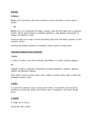 POETRY
Definition
Poetry refers to the literary genre that is presented in verses and stanzas as well as musical
features.
Or
Poetry is the way of expressing the feelings, emotions, ideas and other things that we experience
Or ideas with the special reference to emotional significance using language characterized by
imagery and rhythmical sounds
Poems are meant to be a song or recited [read aloud] poetry deals with human experience in their
respective societies.
It portrays the problems [tensions] of a particular society in poetry we study poems
COMMON TERMS USED IN POETRY
A poem
Is a piece of writing in verse form expressing deep feelings in an artistic [creative] language
Or
A poem is a literacy composition characterized by strong imaginations, emotions, significant
meaning and appropriate language
When written a poem is in form of lines which combine to produce stanzas which are block like
paragraphs structures [units].
A POET
Is a person who composes a poem. A poem can be written or in oral form a poet can also be
described as a person who spends most of his/her time to communicate with society through
poems.
A VERSE
Is a single line in a poem.
Several lines form a stanza.
 