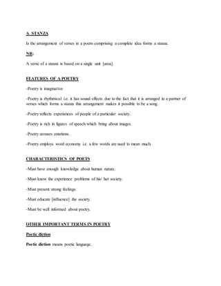 A STANZA
Is the arrangement of verses in a poem comprising a complete idea forms a stanza.
NB;
A verse of a stanza is based on a single unit [area].
FEATURES OF A POETRY
-Poetry is imaginative
-Poetry is rhythmical i.e. it has sound effects due to the fact that it is arranged in a partner of
verses which forms a stanza this arrangement makes it possible to be a song.
-Poetry reflects experiences of people of a particular society.
-Poetry is rich in figures of speech which bring about images.
-Poetry arouses emotions.
-Poetry employs word economy i.e. a few words are used to mean much.
CHARACTERISTICS OF POETS
-Must have enough knowledge about human nature.
-Must know the experience problems of his/ her society.
-Must present strong feelings.
-Must educate [influence] the society.
-Must be well informed about poetry.
OTHER IMPORTANT TERMS IN POETRY
Poetic diction
Poetic diction means poetic language.
 