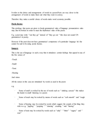 It refers to the choice and arrangements of words in a poem.Poets are very clever in the
arrangement of words to make them suit what they want to convey.
Therefore they make a careful choice of words make word economy possible.
Poetic license
This privilege that poets are given to break grammatical rules of language pronunciation rules
may also be broken in order to meet the rhythmical rules of the poem.
E.g. a poet may write ‘’out they go’’ instead of ‘’they go out ‘’ this does not sound UN
grammatical in poetry.
However if the poet does not have grammatical competence of a particular language he/ she
cannot be said to be using poetic license.
Imagery
This is the use of language in such a way that it stimulates certain feelings that appeal to any of
the five senses of
-Touch
-Smell
-Taste
-Hearing
And vision
All the senses in this case are stimulated by words as used in the poem
e.g.
· Sense of smell is evoked by the use of words such as ‘’ stinking carcass’’ this makes
the leader to smell/ listening to a poem
· Sense of touch may be evoked by means of words such as ‘’soft smooth’’ and ‘’rough
‘’
· Sense of hearing may be evoked by words which suggest the sounds of the thing they
refer to e.g. ‘’jingling’’ ‘’popping ‘’ ‘’ dancing’’ creaking ‘’ and ‘’hissing’’
· Sense of taste may be evoked by words such as ‘’salty’’ ‘’ bitter’’ ‘’sugary’’ and ‘’
sour’’
 