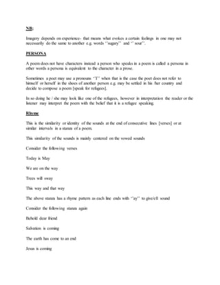 NB;
Imagery depends on experience- that means what evokes a certain feelings in one may not
necessarily do the same to another e.g. words ‘’sugary’’ and ‘’ sour’’.
PERSONA
A poem does not have characters instead a person who speaks in a poem is called a persona in
other words a persona is equivalent to the character in a prose.
Sometimes a poet may use a pronouns ‘’I’’ when that is the case the poet does not refer to
himself or herself in the shoes of another person e.g. may be settled in his /her country and
decide to compose a poem [speak for refugees].
In so doing he / she may look like one of the refugees, however in interpretation the reader or the
listener may interpret the poem with the belief that it is a refugee speaking.
Rhyme
This is the similarity or identity of the sounds at the end of consecutive lines [verses] or at
similar intervals in a stanza of a poem.
This similarity of the sounds is mainly centered on the vowed sounds
Consider the following verses
Today is May
We are on the way
Trees will sway
This way and that way
The above stanza has a rhyme pattern as each line ends with ‘’ay’’ to give/ell sound
Consider the following stanza again
Behold dear friend
Salvation is coming
The earth has come to an end
Jesus is coming
 
