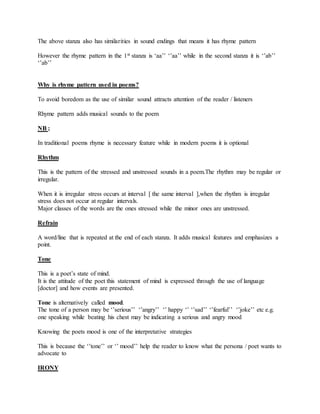 The above stanza also has similarities in sound endings that means it has rhyme pattern
However the rhyme pattern in the 1st stanza is ‘aa’’ ‘’aa’’ while in the second stanza it is ‘’ab’’
‘’ab’’
Why is rhyme pattern used in poems?
To avoid boredom as the use of similar sound attracts attention of the reader / listeners
Rhyme pattern adds musical sounds to the poem
NB ;
In traditional poems rhyme is necessary feature while in modern poems it is optional
Rhythm
This is the pattern of the stressed and unstressed sounds in a poem.The rhythm may be regular or
irregular.
When it is irregular stress occurs at interval [ the same interval ],when the rhythm is irregular
stress does not occur at regular intervals.
Major classes of the words are the ones stressed while the minor ones are unstressed.
Refrain
A word/line that is repeated at the end of each stanza. It adds musical features and emphasizes a
point.
Tone
This is a poet’s state of mind.
It is the attitude of the poet this statement of mind is expressed through the use of language
[doctor] and how events are presented.
Tone is alternatively called mood.
The tone of a person may be ‘’serious’’ ‘’angry’’ ‘’ happy ‘’ ‘’sad’’ ‘’fearful’’ ‘’joke’’ etc e.g.
one speaking while beating his chest may be indicating a serious and angry mood
Knowing the poets mood is one of the interpretative strategies
This is because the ‘’tone’’ or ‘’ mood’’ help the reader to know what the persona / poet wants to
advocate to
IRONY
 