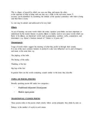 This is a figure of speech by which one says one thing and means the other,
or the opposite of what is being said one may say x while in the real sense means Y,
an irony can be identified by examining the attitude of the speaker contradicts with what is being
said then there is irony.
I.e. one may be unkind and addressed to be very kind
Ellipsis
An act of learning out some words which the writer /speaker/ poet thinks are least important or
understood by the reader/ listener in poetry ellipsis is mainly used to save space words which are
likely to be ellipses are functional words such as preposition, auxiliary verbs, conjunctions and
determiners e.g. Atieno’s fourteen instead of ‘’Atieno is 14 years old ‘’
Onomatopoeia
Usage of words which suggest the meaning of what they prefer to through their sounds.
It is one of the most common features in poetry.It is also very influential as it is part of imagery
and music at the same time e.g.
The jingling of the bells
The hissing of the snake
Thudding of the feet
Hip hop of the feet
In general there are the words containing sounds similar to the noise they describe
TYPES OF POEMS /POETRY
Broadly speaking poems fall under two categories;-
· Traditional /old poems/ closed poems
· Modern /open poems
TRADITIONAL/ CLOSED POEMS
These poems refers to the poems which strictly follow poetic principles they abide by rules as
Balance in the number of words in each stanza
 