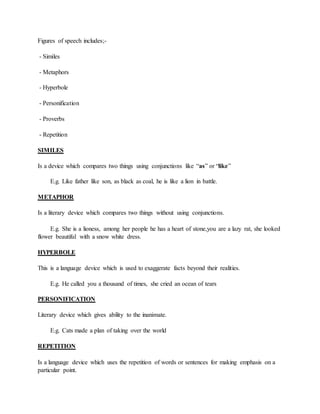 Figures of speech includes;-
- Similes
- Metaphors
- Hyperbole
- Personification
- Proverbs
- Repetition
SIMILES
Is a device which compares two things using conjunctions like “as” or “like”
E.g. Like father like son, as black as coal, he is like a lion in battle.
METAPHOR
Is a literary device which compares two things without using conjunctions.
E.g. She is a lioness, among her people he has a heart of stone,you are a lazy rat, she looked
flower beautiful with a snow white dress.
HYPERBOLE
This is a language device which is used to exaggerate facts beyond their realities.
E.g. He called you a thousand of times, she cried an ocean of tears
PERSONIFICATION
Literary device which gives ability to the inanimate.
E.g. Cats made a plan of taking over the world
REPETITION
Is a language device which uses the repetition of words or sentences for making emphasis on a
particular point.
 
