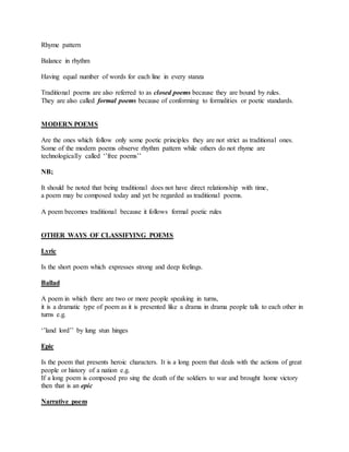 Rhyme pattern
Balance in rhythm
Having equal number of words for each line in every stanza
Traditional poems are also referred to as closed poems because they are bound by rules.
They are also called formal poems because of conforming to formalities or poetic standards.
MODERN POEMS
Are the ones which follow only some poetic principles they are not strict as traditional ones.
Some of the modern poems observe rhythm pattern while others do not rhyme are
technologically called ‘’free poems’’
NB;
It should be noted that being traditional does not have direct relationship with time,
a poem may be composed today and yet be regarded as traditional poems.
A poem becomes traditional because it follows formal poetic rules
OTHER WAYS OF CLASSIFYING POEMS
Lyric
Is the short poem which expresses strong and deep feelings.
Ballad
A poem in which there are two or more people speaking in turns,
it is a dramatic type of poem as it is presented like a drama in drama people talk to each other in
turns e.g.
‘’land lord’’ by lung stun hinges
Epic
Is the poem that presents heroic characters. It is a long poem that deals with the actions of great
people or history of a nation e.g.
If a long poem is composed pro sing the death of the soldiers to war and brought home victory
then that is an epic
Narrative poem
 
