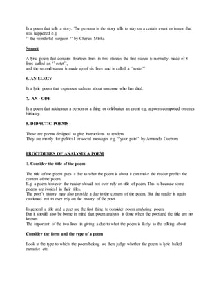 Is a poem that tells a story. The persona in the story tells to stay on a certain event or issues that
was happened e.g.
‘’ the wonderful surgeon ‘’ by Charles Mloka
Sonnet
A lyric poem that contains fourteen lines in two stanzas the first stanza is normally made of 8
lines called an ‘’ octet’’,
and the second stanza is made up of six lines and is called a ‘’sestet’’
6. AN ELEGY
Is a lyric poem that expresses sadness about someone who has died.
7. AN - ODE
Is a poem that addresses a person or a thing or celebrates an event e.g. a poem composed on ones
birthday.
8. DIDACTIC POEMS
These are poems designed to give instructions to readers.
They are mainly for political or social messages e.g. ‘’your pain’’ by Armando Guebuza
PROCEDURES OF ANALYSIS A POEM
1. Consider the title of the poem
The title of the poem gives a due to what the poem is about it can make the reader predict the
content of the poem.
E.g. a poem however the reader should not over rely on title of poem. This is because some
poems are ironical in their titles.
The poet’s history may also provide a due to the content of the poem. But the reader is again
cautioned not to over rely on the history of the poet.
In general a title and a poet are the first thing to consider poem analyzing poem.
But it should also be borne in mind that poem analysis is done when the poet and the title are not
known.
The important of the two lines in giving a due to what the poem is likely to the talking about
Consider the form and the type of a poem
Look at the type to which the poem belong we then judge whether the poem is lyric balled
narrative etc.
 