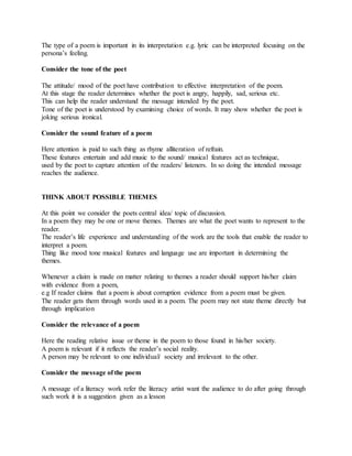 The type of a poem is important in its interpretation e.g. lyric can be interpreted focusing on the
persona’s feeling.
Consider the tone of the poet
The attitude/ mood of the poet have contribution to effective interpretation of the poem.
At this stage the reader determines whether the poet is angry, happily, sad, serious etc.
This can help the reader understand the message intended by the poet.
Tone of the poet is understood by examining choice of words. It may show whether the poet is
joking serious ironical.
Consider the sound feature of a poem
Here attention is paid to such thing as rhyme alliteration of refrain.
These features entertain and add music to the sound/ musical features act as technique,
used by the poet to capture attention of the readers/ listeners. In so doing the intended message
reaches the audience.
THINK ABOUT POSSIBLE THEMES
At this point we consider the poets central idea/ topic of discussion.
In a poem they may be one or move themes. Themes are what the poet wants to represent to the
reader.
The reader’s life experience and understanding of the work are the tools that enable the reader to
interpret a poem.
Thing like mood tone musical features and language use are important in determining the
themes.
Whenever a claim is made on matter relating to themes a reader should support his/her claim
with evidence from a poem,
e.g If reader claims that a poem is about corruption evidence from a poem must be given.
The reader gets them through words used in a poem. The poem may not state theme directly but
through implication
Consider the relevance of a poem
Here the reading relative issue or theme in the poem to those found in his/her society.
A poem is relevant if it reflects the reader’s social reality.
A person may be relevant to one individual/ society and irrelevant to the other.
Consider the message of the poem
A message of a literacy work refer the literacy artist want the audience to do after going through
such work it is a suggestion given as a lesson
 