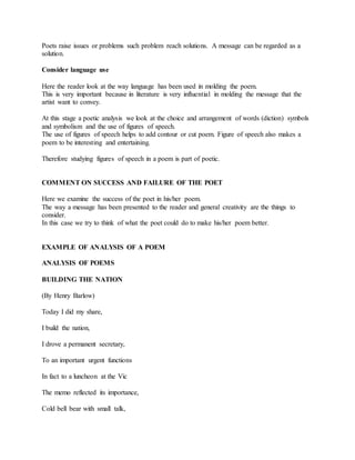 Poets raise issues or problems such problem reach solutions. A message can be regarded as a
solution.
Consider language use
Here the reader look at the way language has been used in molding the poem.
This is very important because in literature is very influential in molding the message that the
artist want to convey.
At this stage a poetic analysis we look at the choice and arrangement of words (diction) symbols
and symbolism and the use of figures of speech.
The use of figures of speech helps to add contour or cut poem. Figure of speech also makes a
poem to be interesting and entertaining.
Therefore studying figures of speech in a poem is part of poetic.
COMMENT ON SUCCESS AND FAILURE OF THE POET
Here we examine the success of the poet in his/her poem.
The way a message has been presented to the reader and general creativity are the things to
consider.
In this case we try to think of what the poet could do to make his/her poem better.
EXAMPLE OF ANALYSIS OF A POEM
ANALYSIS OF POEMS
BUILDING THE NATION
(By Henry Barlow)
Today I did my share,
I build the nation,
I drove a permanent secretary,
To an important urgent functions
In fact to a luncheon at the Vic
The memo reflected its importance,
Cold bell bear with small talk,
 
