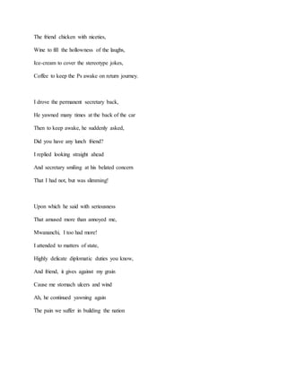 The friend chicken with niceties,
Wine to fill the hollowness of the laughs,
Ice-cream to cover the stereotype jokes,
Coffee to keep the Ps awake on return journey.
I drove the permanent secretary back,
He yawned many times at the back of the car
Then to keep awake, he suddenly asked,
Did you have any lunch friend?
I replied looking straight ahead
And secretary smiling at his belated concern
That I had not, but was slimming!
Upon which he said with seriousness
That amused more than annoyed me,
Mwananchi, I too had more!
I attended to matters of state,
Highly delicate diplomatic duties you know,
And friend, it gives against my grain
Cause me stomach ulcers and wind
Ah, he continued yawning again
The pain we suffer in building the nation
 