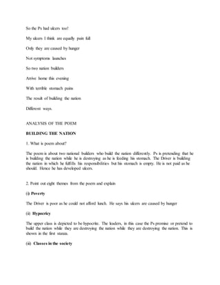 So the Ps had ulcers too!
My ulcers I think are equally pain full
Only they are caused by hunger
Not symptoms launches
So two nation builders
Arrive home this evening
With terrible stomach pains
The result of building the nation
Different ways.
ANALYSIS OF THE POEM
BUILDING THE NATION
1. What is poem about?
The poem is about two national builders who build the nation differently. Ps is pretending that he
is building the nation while he is destroying as he is feeding his stomach. The Driver is building
the nation in which he fulfills his responsibilities but his stomach is empty. He is not paid as he
should. Hence he has developed ulcers.
2. Point out eight themes from the poem and explain
(i) Poverty
The Driver is poor as he could not afford lunch. He says his ulcers are caused by hunger
(ii) Hypocricy
The upper class is depicted to be hypocrite. The leaders, in this case the Ps promise or pretend to
build the nation while they are destroying the nation while they are destroying the nation. This is
shown in the first stanza.
(iii) Classes in the society
 