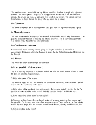 The poet has shown classes in his society. He has identified the class of people who enjoy the
national cake. The exploiters are people of the upper class. The Ps is rich and had more than
enough. The drivers are poor. He represents poor people in our society. This class is starving
from hunger, as shown through the driver who has ulcers due to hunger.
(iv) Exploitation
The driver is exploited. He is working but he is not paid well. He explocted hence he is poor.
(v) Misuse of resources
The term resource refers to supply of raw materials which can be used to bring development. The
poet has discussed the issue of misusing the national resources. This is shown through the Ps
who misuses time, the car for his personal matters
(vi) Consciousness / Awareness
Consciousness means knowing what is going on. Peoples awareness is important in
development. The person who is the Ps driver is aware that the Ps has been doing. He knows that
the Ps went.
(vii) Disease
The person has ulcers due to hunger and starvation
(viii) Irresponsibility / Misuse of power
The Ps is misusing his power as he attends matters. He does not attend matters of state as claims.
He does not fulfill his responsibilities.
3. What is the mood of the person?
The person is angry and sad. The person is sad because the Ps does not build the nation. The Ps
is hypocrite. He is sad as he is also poor.
4. What is tone of the speaker is bitter and sarcastic. The speaker ironically speaks that the Ps
pretends to build the nation while he was attending personal matters. He went for lurch.
5. What is relevance of the poem to your society?
In Tanzania we have leaders like the Ps and senior avil servants who are selfish, corrupt and
irresponsible. On the other hand most of the workers are poor. There works receive law salaries.
Lastly, we have people who are aware of the evils of the leaders, but they fear to criticize them.
6. Who is speaking in the poem?
 