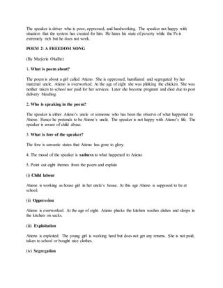 The speaker is driver who is poor, oppressed, and hardworking. The speaker not happy with
situation that the system has created for him. He hates his state of poverty while the Ps is
extremely rich but he does not work.
POEM 2: A FREEDOM SONG
(By Marjorie Oludhe)
1. What is poem about?
The poem is about a girl called Atieno. She is oppressed, humiliated and segregated by her
maternal uncle. Atieno is overworked. At the age of eight she was plinking the chicken. She was
neither taken to school nor paid for her services. Later she become pregnant and died due to post
delivery bleeding.
2. Who is speaking in the poem?
The speaker is either Atieno’s uncle or someone who has been the observe of what happened to
Atieno. Hence he pretends to be Atieno’s uncle. The speaker is not happy with Atieno’s life. The
speaker is aware of child abuse.
3. What is fore of the speaker?
The fore is sarcastic states that Atieno has gone to glory.
4. The mood of the speaker is sadness to what happened to Atieno.
5. Point out eight themes from the poem and explain
(i) Child labour
Atieno is working as house girl in her uncle’s house. At this age Atieno is supposed to be at
school.
(ii) Oppression
Atieno is overworked. At the age of eight. Atieno plucks the kitchen washes dishes and sleeps in
the kitchen on sacks.
(iii) Exploitation
Atieno is exploited. The young girl is working hard but does not get any returns. She is not paid,
taken to school or bought nice clothes.
(iv) Segregation
 