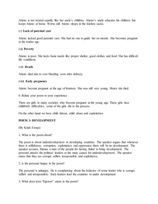 Atieno is not treated equally like her uncle’s children. Atieno’s uncle educates his children but
keeps Atieno at home. Worse still Atieno sleeps in the kitchen sacks.
(v) Lack of parental care
Atieno lacked good parental care. She had no one to guide her on morals. She becomes pregnant
at the tender age.
(vi) Poverty
Atieno is poor. She lacks basic needs like proper shelter, good clothes and food. She has difficult
life conditions.
(vii) Death
Atieno died due to over bleeding soon after delivery.
(viii) Early pregnancy
Atieno become pregnant at the age of fourteen. She was still very young. Hence she died.
6. Relate your poem to your experience
There are girls in many societies who become pregnant at the young age. These girls face
childbirth difficulties, some of the girls die in the process.
On the other hand we have child labour, child abuse and exploitation
POEM 3: DEVELOPMENT
(By Kindi Faraja)
1. What is the poem about?
The poem is about underdevelopment in developing countries. The speaker argues that whenever
there is selfishness, corruption, exploitation and oppression there will be no development. The
speaker accuses, blames a man of the people for having failed to bring development. The
personal attacks the political leaders as the main causes for underdevelopment. The speaker
states that they are corrupt, selfish irresponsible and exploitative.
2. is the personal happy in the poem?
The personal is unhappy. He is complaining about the behavior of some leader who is corrupt,
selfish and irresponsible. Such leaders lead the countries to under development.
3. What does term “Egoism” mean in the poem?
 