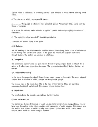 Egoism refers to selfishness. It is thinking of one’s own interests or needs without thinking about
others.
4. Trace the verse which carries possible themes
a) ………… “the people to whom we have entrusted, power. Are corrupt” These verse carry the
theme of corruption
b) “I reckin the minority, more sensitive to egoism” – these verse are portraying the theme of
selfishness.
c) “The majorities plead exploited” It depicts exploitation.
5. Discuss the themes found in this poem
a) Selfishness
It is the thinking of one’s own interests or needs without considering others OR It is the behavior
of not sharing what one has with others. In this poem the persona has depicted selfishness
through leaders. The leaders are sensitive to selfishness
b) Corruption
It is an immoral action where one gains his/her favour by giving argues that it is difficult for a
nation to develop when corruption dominates. The person attacks political leaders that they are
corrupt
c) Clauses in the society
In this poem the person has pinned down the two major classes in the society. The upper class of
leaders. This is the class of selfish, corrupt and irresponsible people.
The second class is the lower class. This is the class of poor people. These are exploited,
oppressed, humiliated and cheated. The speaker belongs to this class.
d) Exploitation
The speaker claims the majority are exploited by their leaders
e) Poor social service
The person has discussed the issue of social services in the society. Since independence, people
have been demanding better living condition and importance of social services. The speaker says
that leaders have proved incapable to bring development; people need health centers, more
schools, clean water and better transport facilities.
 