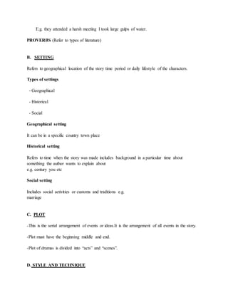 E.g. they attended a harsh meeting I took large gulps of water.
PROVERBS (Refer to types of literature)
B. SETTING
Refers to geographical location of the story time period or daily lifestyle of the characters.
Types of settings
- Geographical
- Historical
- Social
Geographical setting
It can be in a specific country town place
Historical setting
Refers to time when the story was made includes background in a particular time about
something the author wants to explain about
e.g. century you etc
Social setting
Includes social activities or customs and traditions e.g.
marriage
C. PLOT
-This is the serial arrangement of events or ideas.It is the arrangement of all events in the story.
-Plot must have the beginning middle and end.
-Plot of dramas is divided into “acts” and “scenes”.
D. STYLE AND TECHNIQUE
 