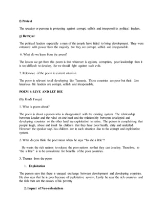 f) Protest
The speaker or persona is protesting against corrupt, selfish and irresponsible political leaders.
g) Betrayal
The political leaders especially a man of the people have failed to bring development. They were
entrusted with power from the majority but they are corrupt, selfish and irresponsible.
6. What do we learn from the poem?
The lesson we get from this poem is that wherever is egoism, corruption, poor leadership then it
is too difficult to develop. So we should fight against such evils.
7. Relevance of the poem to current situation
The poem is relevant to all developing like Tanzania. Those countries are poor but their. Live
luxurious life leaders are corrupt, selfish and irresponsible.
POEM 4: LIVE AND LET DIE
(By Kindi Faraja)
1. What is poem about?
The poem is about a person who is disappointed with the existing system. The relationship
between Leader and the ruled on one hard and the relationship between developed and
developing countries on the other hard are exploitative in native. The person is complaining that
people laugh, abuse and insult his children that they have poor health, dirty and underfed.
However the speaker says has children are in such situation due to the corrupt and exploitative
system.
2. What do you think the poet mean when he says “To die a little”?
He wants the rich nations to release the poor nations so that they can develop. Therefore, to
“die a little” is to be considerate for benefits of the poor countries.
3. Themes from the poem
1. Exploitation
The person says that there is unequal exchange between development and developing countries.
He also says that he is poor because of exploitative system. Lastly he says the rich countries and
the rich men are the causes of his poverty
2. Impact of Neo-colonialism
 
