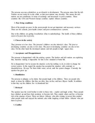 The persona sees neo-colonialism as an obstacle to development. The persona states that the rich
Nations are not ready for to die a little so that poor nations may develop. This means the rich
nations are not considerate in terms of exchange and investment to poor countries. These
countries like USA and Western Europe countries exploit African countries.
3. Poor living conditions
Most of the people are poor. In this poem people do not get important and necessary services.
There are few schools, poor health centers and poor communication systems.
Due to the children are getting kwashiorkor (Due to underfeeding). The health of these children
seem to be poor due to poverty.
4. Classes in the society
They persona is in law class. The persona’s children are also inlow(er) class. The poor or
developing countries are also in low class. The poor or developing countries are also in low
class. On the other hand the developed nations and rich people in high / upper class.
5. Acceptance and Disappointment
The persona is disappointed with the existing system. The leaders and rich nations are exploiting
him, therefore making it impossible for him to live standard or better life.
He is disappointed but he accepts the situation as he has nothing to do, in order to change the
correct system. In this regard the speaker has accepted the situation with contempt or
dissatisfactions. He says “let them drink water, eat air, until the system changes. Currently the
speaker has given up.
6. Humiliation
The persona is unhappy as he claims that people laugh at his children. There are people who
insult or abuse his children that they are dirty, they eat lice and have ill/poor health. In addition
to that they say his children live in abandoned hot.
7. Betrayal
The speaker uses the word brother to refer to those who – exploit and laugh at him. These people
have climbed up and have their positions to become rich. They exploit others and live or become
rich at the expense of poor. These are feloow Africans who after coming to power they pushed
other people aside and enjoyed the national cake while laughing at their fellow Africans who put
them in power.
8. Conflict
 