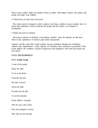 There is intra conflict within the speaker. He has a conflict with political leaders, rich nations and
people who laugh at his children.
4. What lesson you learn from the poem?
The system must be changed in order to improve the living condition in poor countries also it is
shown that exploitation done by both the rich people and rich nations is an obstacle to
development.
5. Relate the poem to Tanzania
The poem is relevant to Tanzania as developing countries where the majority are still poor.
There is also exploitation of workers, petty trader and peasants
Tanzania also like other third world countries has been exploited through neo-colonialism
relations since independence. Lastly, majority of Tanzanians have accepted or succumbed to this
to this difficult life conditions caused by oppression and exploitation from both rich people and
rich nations.
POEM: DEVELOPMENT
POET: Kundi Faraja
A man of the people
Enters his office
To sit on the throne
Of pearly and state
His stick of power
Across the table
He looks into the files
To see the demands
Of the millions of people
Who for years since Uhuru
Have just managed to survive
They ring out one message
 