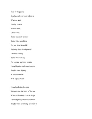 Man of the people
You have always been telling us
What we need
Healthy centers
More schools,
Clean water.
Better transport facilities
Better living conditions
Do you plead incapable
To bring about development?
I declare running
Better than walking
For a young and poor country
I plead fighting underdevelopment
Tougher than fighting
A winded Buffalo
With a pocketknife
I plead underdevelopment
Stronger than the blues of the sea
When the hurricane is at its height
I plead fighting underdevelopment
Tougher than combating colonialism
 
