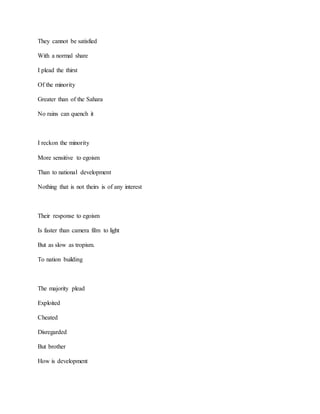 They cannot be satisfied
With a normal share
I plead the thirst
Of the minority
Greater than of the Sahara
No rains can quench it
I reckon the minority
More sensitive to egoism
Than to national development
Nothing that is not theirs is of any interest
Their response to egoism
Is faster than camera film to light
But as slow as tropism.
To nation building
The majority plead
Exploited
Cheated
Disregarded
But brother
How is development
 