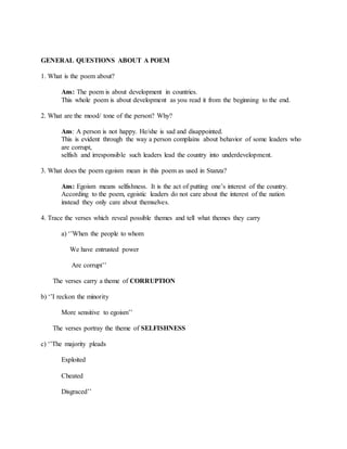 GENERAL QUESTIONS ABOUT A POEM
1. What is the poem about?
Ans: The poem is about development in countries.
This whole poem is about development as you read it from the beginning to the end.
2. What are the mood/ tone of the person? Why?
Ans: A person is not happy. He/she is sad and disappointed.
This is evident through the way a person complains about behavior of some leaders who
are corrupt,
selfish and irresponsible such leaders lead the country into underdevelopment.
3. What does the poem egoism mean in this poem as used in Stanza?
Ans: Egoism means selfishness. It is the act of putting one’s interest of the country.
According to the poem, egoistic leaders do not care about the interest of the nation
instead they only care about themselves.
4. Trace the verses which reveal possible themes and tell what themes they carry
a) ‘’When the people to whom
We have entrusted power
Are corrupt’’
The verses carry a theme of CORRUPTION
b) ‘’I reckon the minority
More sensitive to egoism’’
The verses portray the theme of SELFISHNESS
c) ‘’The majority pleads
Exploited
Cheated
Disgraced’’
 