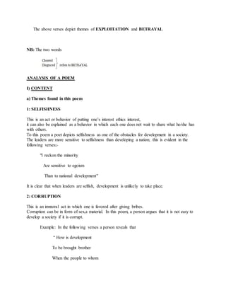 The above verses depict themes of EXPLOITATION and BETRAYAL
NB: The two words
ANALYSIS OF A POEM
I) CONTENT
a) Themes found in this poem
1: SELFISHNESS
This is an act or behavior of putting one’s interest ethics interest,
it can also be explained as a behavior in which each one does not wait to share what he/she has
with others.
To this poem a poet depicts selfishness as one of the obstacles for development in a society.
The leaders are more sensitive to selfishness than developing a nation; this is evident in the
following verses;-
"I reckon the minority
Are sensitive to egoism
Than to national development"
It is clear that when leaders are selfish, development is unlikely to take place.
2: CORRUPTION
This is an immoral act in which one is favored after giving bribes.
Corruption can be in form of sex,a material. In this poem, a person argues that it is not easy to
develop a society if it is corrupt.
Example: In the following verses a person reveals that
" How is development
To be brought brother
When the people to whom
 