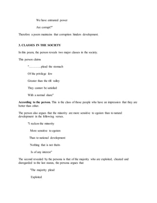 We have entrusted power
Are corrupt?"
Therefore a poem maintains that corruption hinders development.
3. CLASSES IN THE SOCIETY
In this poem, the person reveals two major classes in the society.
This person claims
"…………plead the stomach
Of the privilege few
Greater than the rift valley
They cannot be satisfied
With a normal share"
According to the person. This is the class of those people who have an impression that they are
better than other.
The person also argues that the minority are more sensitive to egoism than to natural
development in the following verses.
"I reckon the minority
More sensitive to egoism
Than to national development
Nothing that is not theirs
Is of any interest"
The second revealed by the persona is that of the majority who are exploited, cheated and
disregarded to the last stanza, the persona argues that
"The majority plead
Exploited
 