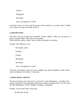 Cheated,
Disregarded
But brother
How is development to come?"
From these verses it is obvious that the persona of this poem lives in a society which is divided
in two classes, the upper one ruling the lower.
4. EXPLOITATION
This refers to the use of man power or materials of others selfishly. In this case, one person or a
group of people benefits while others lose and suffer.
In this poem the minority leaders/ rules are selfish and exploit the minority
Example in the following verses
" The majority plead
Exploited
Cheated
Disregarded
But brother
How is development to come?"
The person who belongs to the lower class complains that with the exploitation which in their
society development is not likely to take place
5. POOR SOCIAL SERVICE
The persona discusses the social service in the society. Since independence, according to the
persona, people have been demanding better living standard and improvement of social service.
But after independence all their incapable of bringing development
Example: In the second stanza of the poem
He looks into the files
 