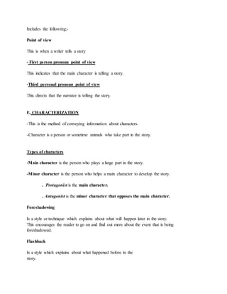 Includes the following;-
Point of view
This is when a writer tells a story
- First person pronoun point of view
This indicates that the main character is telling a story.
-Third personal pronoun point of view
This directs that the narrator is telling the story.
E. CHARACTERIZATION
-This is the method of conveying information about characters.
-Character is a person or sometime animals who take part in the story.
Types of characters
-Main character is the person who plays a large part in the story.
-Minor character is the person who helps a main character to develop the story.
. Protagonist is the main character.
. Antagonist is the minor character that opposes the main character.
Foreshadowing
Is a style or technique which explains about what will happen later in the story.
This encourages the reader to go on and find out more about the event that is being
foreshadowed.
Flashback
Is a style which explains about what happened before in the
story.
 
