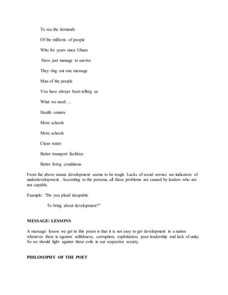 To see the demands
Of the millions of people
Who for years since Uhuru
Have just manage to survive
They ring out one message
Man of the people
You have always been telling us
What we need….
Health centers
More schools
More schools
Clean water
Better transport facilities
Better living conditions
From the above stanza development seems to be tough. Lacks of social service are indicators of
underdevelopment. According to the persona, all these problems are caused by leaders who are
not capable.
Example: "Do you plead incapable
To bring about development?"
MESSAGE/ LESSONS
A message/ lesson we get in this poem is that it is not easy to get development in a nation
whenever there is egoism/ selfishness, corruption, exploitation, poor leadership and lack of unity.
So we should fight against these evils in our respective society.
PHILOSOPHY OF THE POET
 