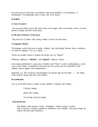 From the poem, It seems that a poet believes that poor leadership is a key hindrance to
development. Poor leadership leads to other evils in the society.
ii) FORM
a) Type of a poem
- It is an open/ modern poem. The poem varies in the length of the verses/stanza, there is no clear
pattern to explain the form of the poem.
b) The plot (structure) of the poem
-The poem has 12 stanzas with varying number of verses in each stanza.
c) Language/ diction
The language used in the poem is simple, ordinary, clear and straight forward, these is repetition
of words for emphasis. For e.g. "I plead……."
Words are carefully chosen to support the themes, for e.g. “Egoism’’
Reflecting selfishness “minority” and “majority” reflective classes.
Code mixing (barbarism)-A poem uses a Swahili word “Uhuru” to refer to independence, in this
case a word “Uhuru” is regarded by the poet to the very casual and well understood to the
audience than in English word Independence.
Hyperbole e.g. “The stomachs of the privileged few greater than the rift valley”, “......the thirsty
of the minority greater than that of the Sahara”
Personification
For e.g. in the forth stanza a country is given qualities of running and walking.
“I declare running
Better than walking
For a young and poor country,
- Tone/mood/voice
The altitude of the persona is ironic, sympathetic, satirical energy or serious.
This is reaction to existing exploitation, selfishness and corruption. The persona hales the
leaders who have these characters.
 
