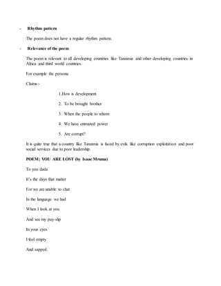 - Rhythm pattern
The poem does not have a regular rhythm pattern.
- Relevance of the poem
The poem is relevant to all developing countries like Tanzania and other developing countries in
Africa and third world countries.
For example the persona
Claims:-
1.How is development
2. To be brought brother
3. When the people to whom
4. We have entrusted power
5. Are corrupt?
It is quite true that a country like Tanzania is faced by evils like corruption exploitation and poor
social services due to poor leadership.
POEM; YOU ARE LOST (by Isaac Mruma)
To you dada
It’s the days that matter
For we are unable to chat
In the language we had
When I look at you
And see my pay-slip
In your eyes
I feel empty
And sapped.
 