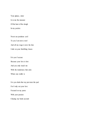 Your glance, sister
Is to me the measure
Of the heat of the dough
In my pocket.
Never are positions cool
To you I am now a tool
And all my wage is now the fare
I ride on your throbbing kisses
It is you I accuse
Because your love is lost
And you only touch me
With the tenderness that asks
Where any wallet is
It is you dada that my pen tears the pad
For I only see your love
Focused on my purse
With your passion
Chasing my bank account
 