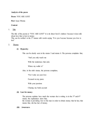 Analysis of the poem
Poem: YOU ARE LOST
Poet: Isaac Mruma
Content
1. Title
The title of the poems is “YOU ARE LOST” it is nit direct but it’s indirect because it does talk
about love that is lost in money.
This can be verified in the 5th stanza with words saying “It is you I accuse because you love is
lost”
2. Themes
(i) Hypocrisy
This can be clearly seen in the stanza 5 and stanza 6. The persona complains that,
“And you only touch me
With the tenderness that asks
Where my wallet is”
Also, in the sixth stanza, the persona complains,
“For I only see your love
Focused on my purse
With your passions
Chasing my bank account
(ii) Lust for money
The persona explains how much the woman she is writing to in the 5th and 6th
stanza, the explanation show that,
the woman is providing love to the man in order to obtain money that he has; that
means that, she has lust of money.
(iii) Awareness
 