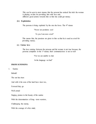 This can be seen in most stanzas that the persona has noticed the trick the woman
is playing on him for providing him with love and,
different good actions towards him so that she could get money.
(iv) Exploitation
The persona is being exploited by the one she loves. The 4th stanza
“Never are positions cool
To you I am now a tool"
This means that, the passions are given to him so that he is used as a tool for
providing money.
(v) Untrue love
The love existing between the persona and the woman is not true because, the
persona complains in the 1st stanza; their communication is not so well
“For we are unable to chat
In the language we had”
FROM SUMMONS
1. Sunrise
Behold!
The sun has risen
And with it the sons of the land have risen too,
Forward they go
Well armed
Singing praises to the beauty of the sunrise
With the determination of long –term warriors,
Challenging the enemy,
With the courage of a free mind,
 