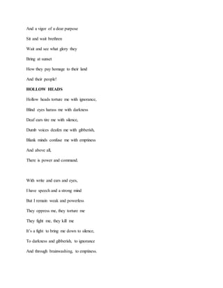 And a vigor of a dear purpose
Sit and wait brethren
Wait and see what glory they
Bring at sunset
How they pay homage to their land
And their people!
HOLLOW HEADS
Hollow heads torture me with ignorance,
Blind eyes harass me with darkness
Deaf ears tire me with silence,
Dumb voices deafen me with gibberish,
Blank minds confuse me with emptiness
And above all,
There is power and command.
With write and ears and eyes,
I have speech and a strong mind
But I remain weak and powerless
They oppress me, they torture me
They fight me, they kill me
It’s a fight to bring me down to silence,
To darkness and gibberish, to ignorance
And through brainwashing, to emptiness.
 