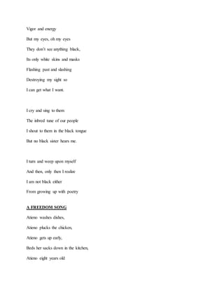 Vigor and energy
But my eyes, oh my eyes
They don’t see anything black,
Its only white skins and masks
Flashing past and slashing
Destroying my sight so
I can get what I want.
I cry and sing to them
The inbred tune of our people
I shout to them in the black tongue
But no black sister hears me.
I turn and weep upon myself
And then, only then I realize
I am not black either
From growing up with poetry
A FREEDOM SONG
Atieno washes dishes,
Atieno plucks the chicken,
Atieno gets up early,
Beds her sacks down in the kitchen,
Atieno eight years old
 