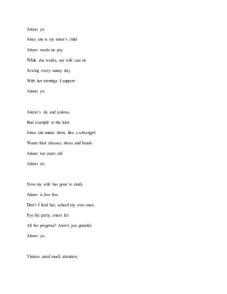 Atieno yo.
Since she is my sister’s child
Atieno needs no pay
While she works, my wife can sit
Sewing every sunny day
With her earnings I support
Atieno yo.
Atieno’s sly and jealous,
Bad example to the kids
Since she minds them, like a schoolgirl
Wants their dresses, shoes and beads
Atieno ten years old
Atieno yo.
Now my wife has gone to study
Atieno is less free
Don’t I feed her, school my own ones,
Pay the party, onion fee
All for progress? Aren’t you grateful,
Atieno yo.
Visitors need much attention;
 