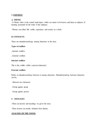 2. CONTENT
A. THEME
-A Theme refers to the central topic/topics which are meant to be known and taken as subjects of
learning presented by the writer to the audience.
-Themes can reflect life, reality experience and society as a whole.
B. CONFLICTS
These are misunderstandings among characters in the story.
Types of conflicts
. Internal conflicts
. External conflicts
Internal conflicts
This is the conflict within a person (character).
External conflicts
Refers to misunderstanding between or among characters. Misunderstanding between characters
can be;
-Between two characters
-Group against group
-Group against person
C. MESSAGES
-These are lessons and teachings we get in the story.
-These lessons are mostly obtained from themes.
ANALYSIS OF THE NOVEL
 