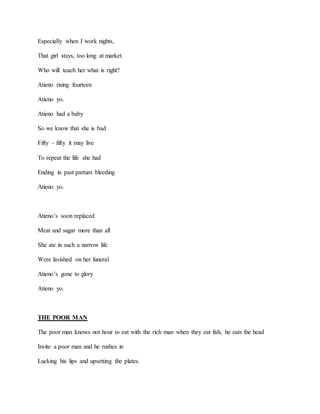 Especially when I work nights,
That girl stays, too long at market
Who will teach her what is right?
Atieno rising fourteen
Atieno yo.
Atieno had a baby
So we know that she is bad
Fifty – fifty it may live
To repeat the life she had
Ending in past partum bleeding
Atieno yo.
Atieno’s soon replaced
Meat and sugar more than all
She ate in such a narrow life
Were lavished on her funeral
Atieno’s gone to glory
Atieno yo.
THE POOR MAN
The poor man knows not hour to eat with the rich man when they eat fish, he eats the head
Invite a poor man and he rushes in
Lucking his lips and upsetting the plates.
 