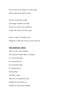 The poor man has no manners, he comes along
with the blood of lice under his nails.
The face of a poor man is lined
From hunger and thirst in his belly
Poverty is no state for any mortal man
It makes him a beast to be fed on grass.
Poverty is unjust. If it befalls a man
Though he is nobly burn, he has no power with God
THE SWEETEST THING
There is in this world something
That surpassed all other things in sweetness
It is sweeter than honey
It is sweeter than salt
It is sweeter than sugar
It is sweeter than all
Existing things
This thing is sleep
When you are conquered by sleep
Nothing can ever prevent you
Nothing can stop you from sleeping
 