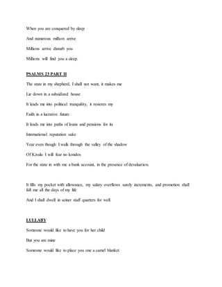 When you are conquered by sleep
And numerous million arrive
Millions arrive disturb you
Millions will find you a sleep.
PSALMS 23 PART II
The state in my shepherd, I shall not want, it makes me
Lie down in a subsidized house
It leads me into political tranquility, it restores my
Faith in a lucrative future
It leads me into paths of loans and pensions for its
International reputation sake
Year even though I walk through the valley of the shadow
Of Kivulu I will fear no kondos
For the state in with me a bank account, in the presence of devaluation.
It fills my pocket with allowance, my salary overflows surely increments, and promotion shall
fall me all the days of my life
And I shall dwell in seiner staff quarters for well.
LULLABY
Someone would like to have you for her child
But you are mine
Someone would like to place you one a camel blanket
 