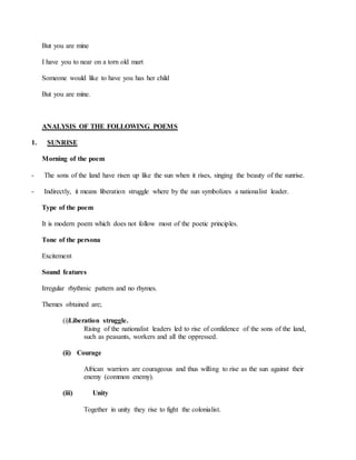 But you are mine
I have you to near on a torn old mart
Someone would like to have you has her child
But you are mine.
ANALYSIS OF THE FOLLOWING POEMS
1. SUNRISE
Morning of the poem
- The sons of the land have risen up like the sun when it rises, singing the beauty of the sunrise.
- Indirectly, it means liberation struggle where by the sun symbolizes a nationalist leader.
Type of the poem
It is modern poem which does not follow most of the poetic principles.
Tone of the persona
Excitement
Sound features
Irregular rhythmic pattern and no rhymes.
Themes obtained are;
(i)Liberation struggle.
Rising of the nationalist leaders led to rise of confidence of the sons of the land,
such as peasants, workers and all the oppressed.
(ii) Courage
African warriors are courageous and thus willing to rise as the sun against their
enemy (common enemy).
(iii) Unity
Together in unity they rise to fight the colonialist.
 